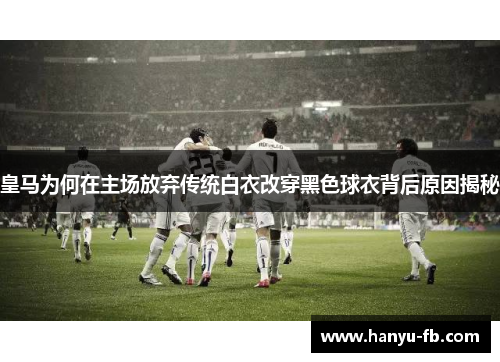 皇马为何在主场放弃传统白衣改穿黑色球衣背后原因揭秘 皇马为何在主场放弃传统白衣改穿黑色球衣背后原因揭秘