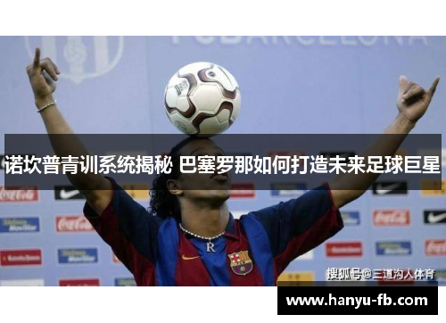 诺坎普青训系统揭秘 巴塞罗那如何打造未来足球巨星 诺坎普青训系统揭秘 巴塞罗那如何打造未来足球巨星
