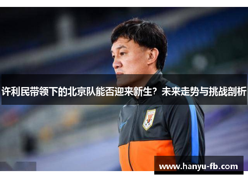 许利民带领下的北京队能否迎来新生?未来走势与挑战剖析 许利民带领下的北京队能否迎来新生?未来走势与挑战剖析