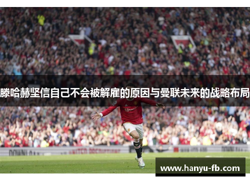 滕哈赫坚信自己不会被解雇的原因与曼联未来的战略布局