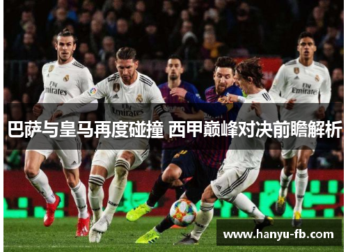 巴萨与皇马再度碰撞 西甲巅峰对决前瞻解析