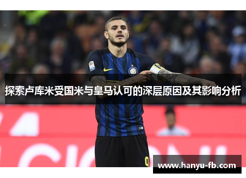 探索卢库米受国米与皇马认可的深层原因及其影响分析