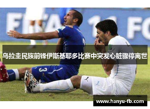乌拉圭民族前锋伊斯基耶多比赛中突发心脏骤停离世