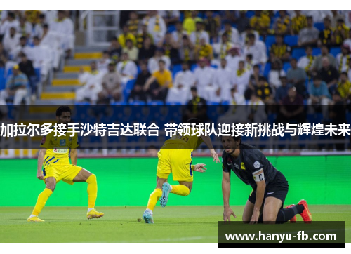 加拉尔多接手沙特吉达联合 带领球队迎接新挑战与辉煌未来 加拉尔多接手沙特吉达联合 带领球队迎接新挑战与辉煌未来