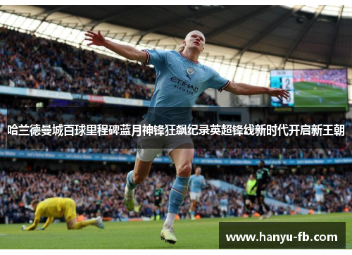 哈兰德曼城百球里程碑蓝月神锋狂飙纪录英超锋线新时代开启新王朝 哈兰德曼城百球里程碑蓝月神锋狂飙纪录英超锋线新时代开启新王朝