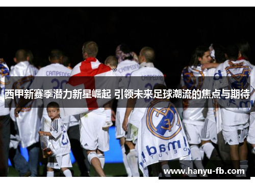 西甲新赛季潜力新星崛起 引领未来足球潮流的焦点与期待