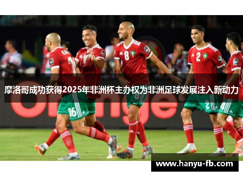摩洛哥成功获得2025年非洲杯主办权为非洲足球发展注入新动力