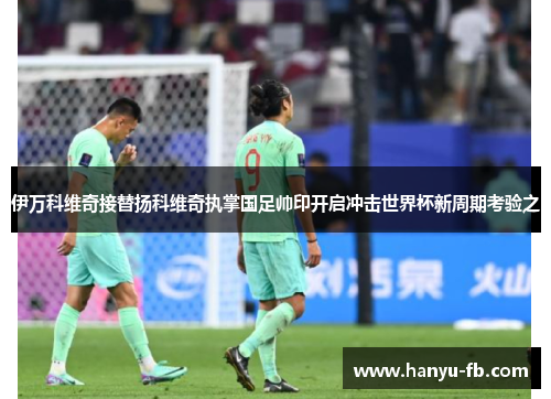 伊万科维奇接替扬科维奇执掌国足帅印开启冲击世界杯新周期考验之